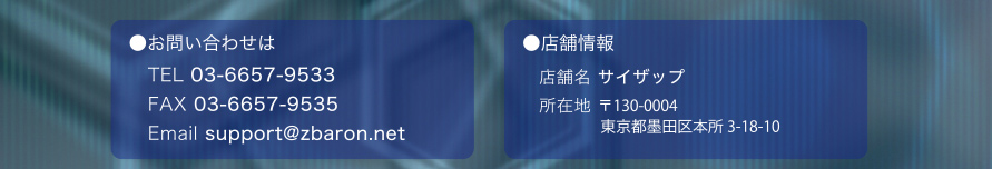 お問い合わせは　TEL 03-6657-9533　FAX 03-6657-9535　Email support@zbaron.net　店舗情報　店舗名 サイザップ　所在地 〒130-0004　東京都墨田区本所3-18-10